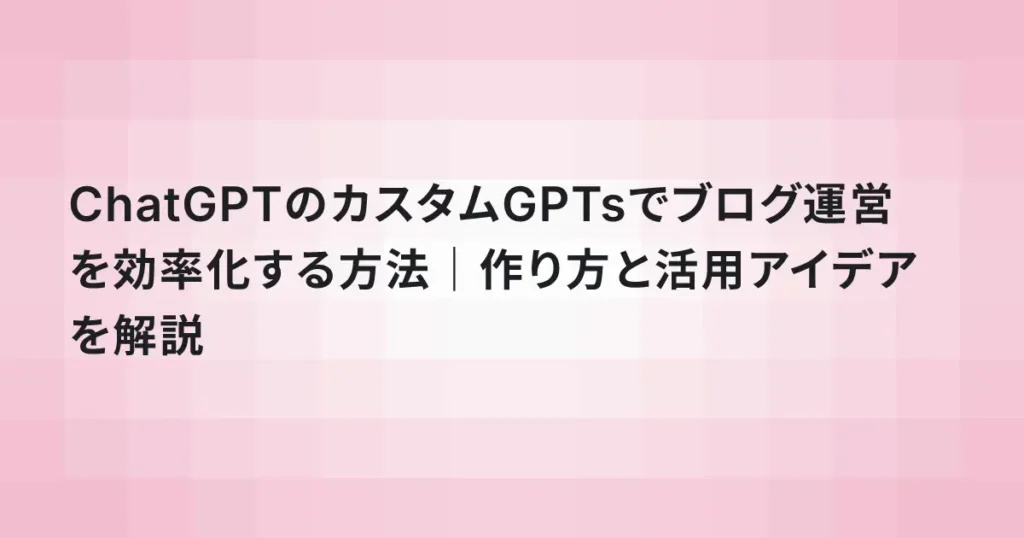 ChatGPTのカスタムGPTsでブログ運営を効率化する方法｜作り方と活用アイデアを解説