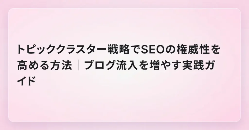トピッククラスター戦略でSEOの権威性を高める方法｜ブログ流入を増やす実践ガイド