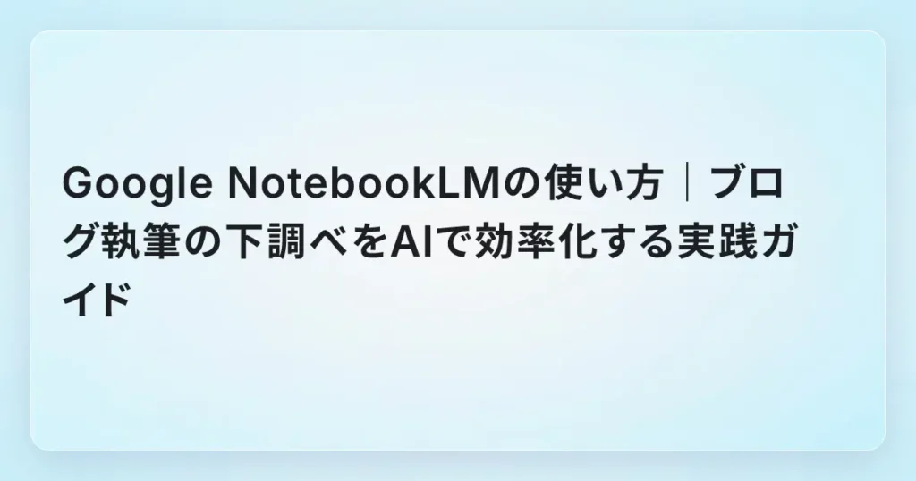 Google NotebookLMの使い方｜ブログ執筆の下調べをAIで効率化する実践ガイド