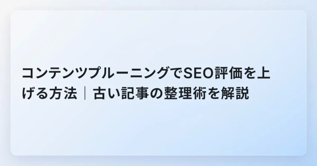 コンテンツプルーニングでSEO評価を上げる方法｜古い記事の整理術を解説